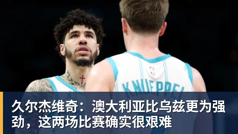 星空体育久尔杰维奇：澳大利亚比乌兹更为强劲，这两场比赛确实很艰难