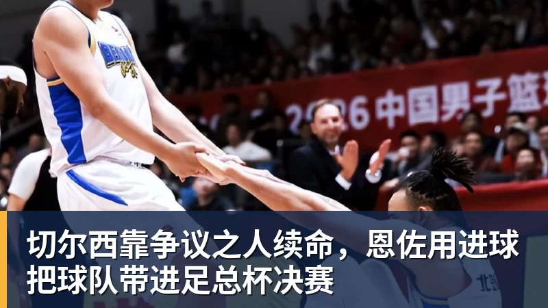切尔西靠争议之人续命,恩佐用进球把球队带进足总杯决赛